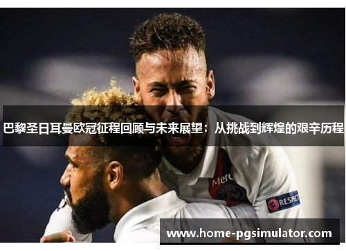 巴黎圣日耳曼欧冠征程回顾与未来展望：从挑战到辉煌的艰辛历程