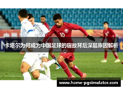 卡塔尔为何成为中国足球的宿敌背后深层原因解析 卡塔尔为何成为中国足球的宿敌背后深层原因解析