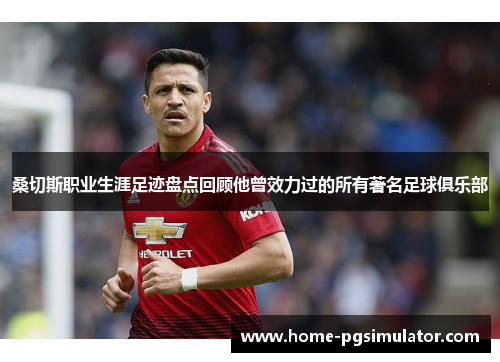 桑切斯职业生涯足迹盘点回顾他曾效力过的所有著名足球俱乐部 桑切斯职业生涯足迹盘点回顾他曾效力过的所有著名足球俱乐部